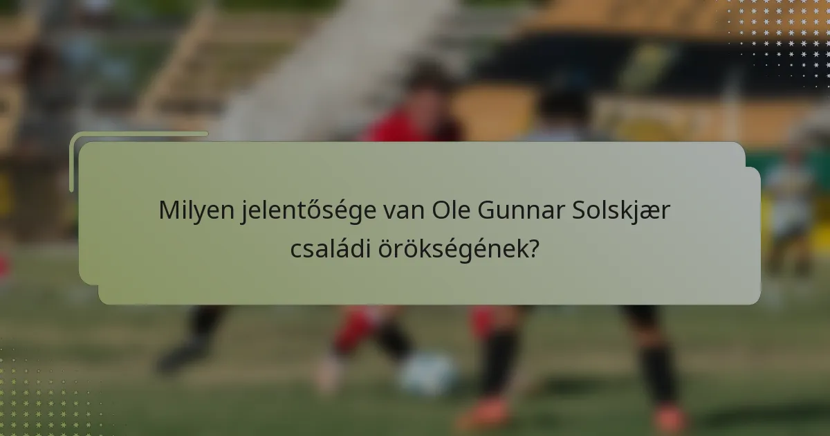 Milyen jelentősége van Ole Gunnar Solskjær családi örökségének?